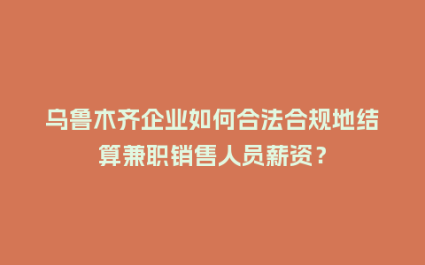 乌鲁木齐企业如何合法合规地结算兼职销售人员薪资？