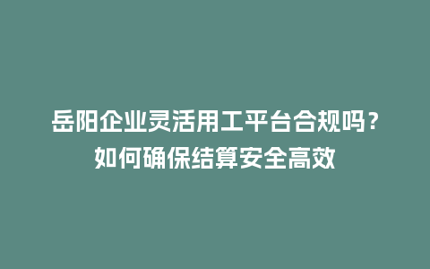 岳阳企业灵活用工平台合规吗？如何确保结算安全高效