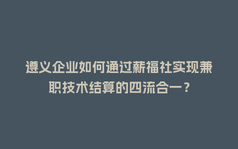 遵义企业如何通过薪福社实现兼职技术结算的四流合一？