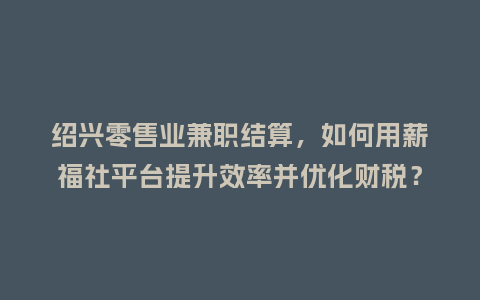 绍兴零售业兼职结算，如何用薪福社平台提升效率并优化财税？