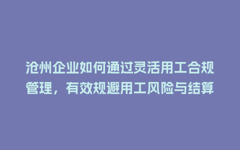 沧州企业如何通过灵活用工合规管理，有效规避用工风险与结算纠纷？