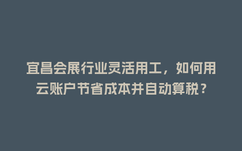 宜昌会展行业灵活用工，如何用云账户节省成本并自动算税？