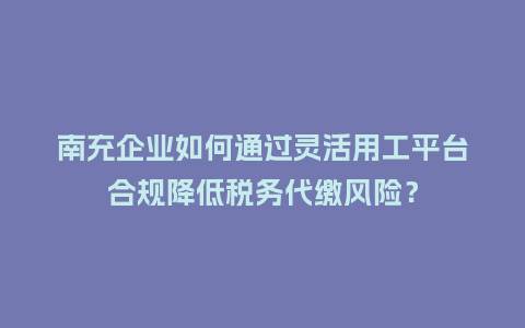 南充企业如何通过灵活用工平台合规降低税务代缴风险？