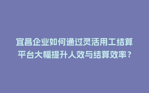 宜昌企业如何通过灵活用工结算平台大幅提升人效与结算效率？