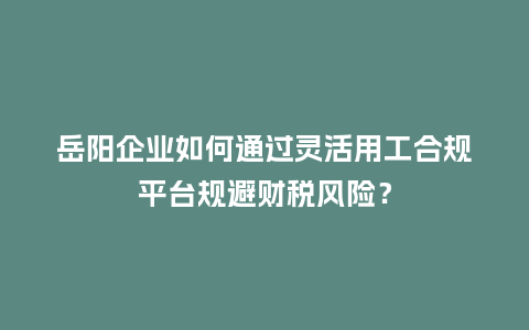 岳阳企业如何通过灵活用工合规平台规避财税风险？
