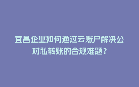 宜昌企业如何通过云账户解决公对私转账的合规难题？