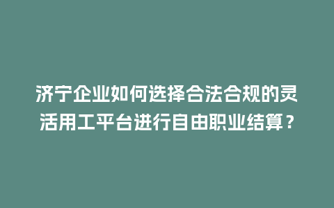济宁企业如何选择合法合规的灵活用工平台进行自由职业结算？