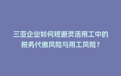 三亚企业如何规避灵活用工中的税务代缴风险与用工风险？
