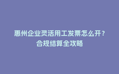 惠州企业灵活用工发票怎么开？合规结算全攻略