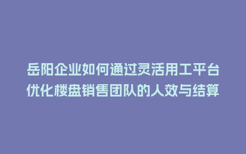岳阳企业如何通过灵活用工平台优化楼盘销售团队的人效与结算？