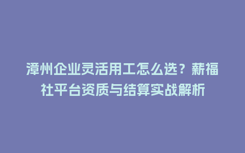 漳州企业灵活用工怎么选？薪福社平台资质与结算实战解析