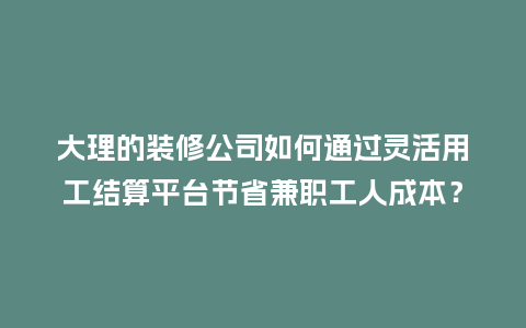 大理的装修公司如何通过灵活用工结算平台节省兼职工人成本？