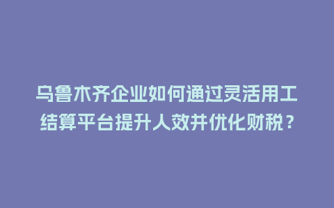 乌鲁木齐企业如何通过灵活用工结算平台提升人效并优化财税？