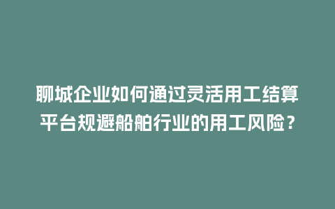 聊城企业如何通过灵活用工结算平台规避船舶行业的用工风险？
