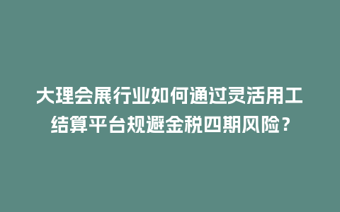 大理会展行业如何通过灵活用工结算平台规避金税四期风险？