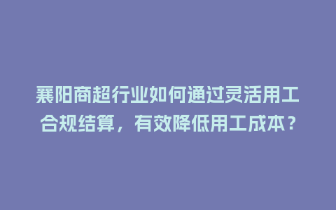 襄阳商超行业如何通过灵活用工合规结算，有效降低用工成本？