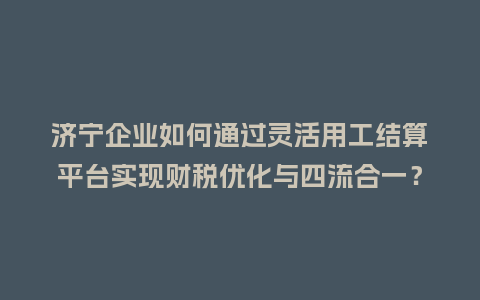 济宁企业如何通过灵活用工结算平台实现财税优化与四流合一？