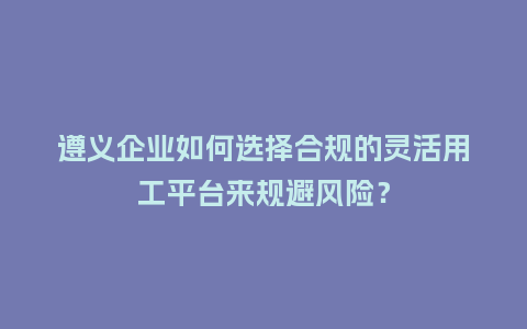 遵义企业如何选择合规的灵活用工平台来规避风险？