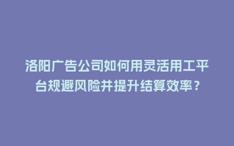洛阳广告公司如何用灵活用工平台规避风险并提升结算效率？