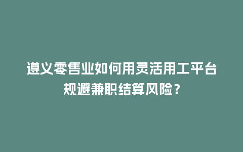 遵义零售业如何用灵活用工平台规避兼职结算风险？