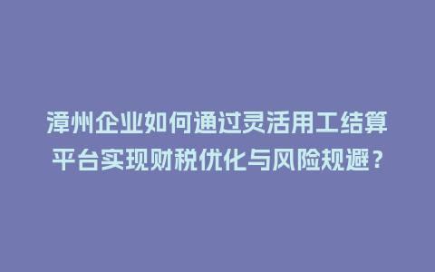 漳州企业如何通过灵活用工结算平台实现财税优化与风险规避？