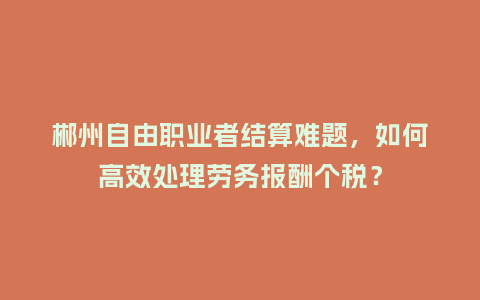 郴州自由职业者结算难题，如何高效处理劳务报酬个税？