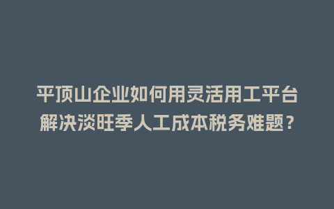 平顶山企业如何用灵活用工平台解决淡旺季人工成本税务难题？
