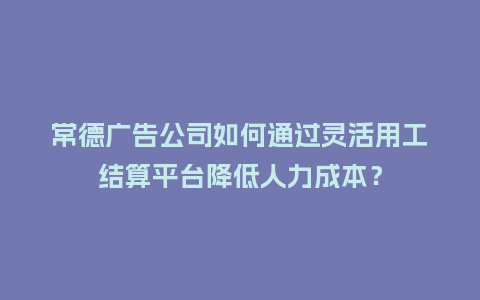 常德广告公司如何通过灵活用工结算平台降低人力成本？