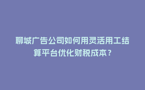 聊城广告公司如何用灵活用工结算平台优化财税成本？