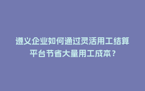 遵义企业如何通过灵活用工结算平台节省大量用工成本？