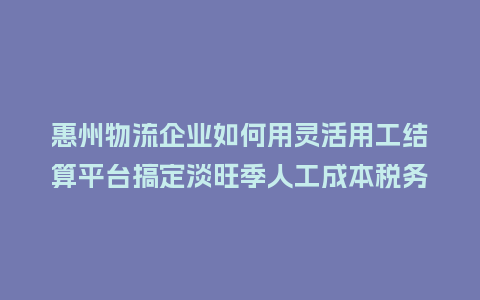 惠州物流企业如何用灵活用工结算平台搞定淡旺季人工成本税务筹划？