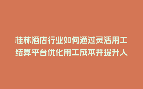 桂林酒店行业如何通过灵活用工结算平台优化用工成本并提升人效？