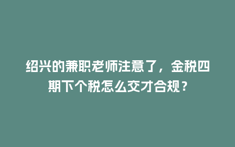 绍兴的兼职老师注意了，金税四期下个税怎么交才合规？