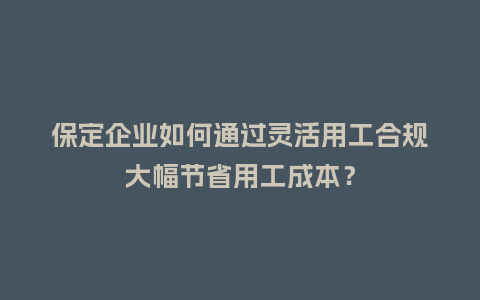保定企业如何通过灵活用工合规大幅节省用工成本？