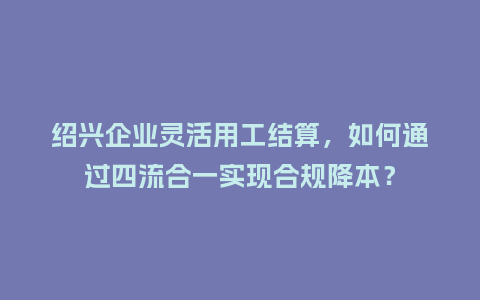 绍兴企业灵活用工结算，如何通过四流合一实现合规降本？