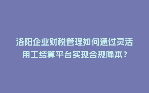 洛阳企业财税管理如何通过灵活用工结算平台实现合规降本？