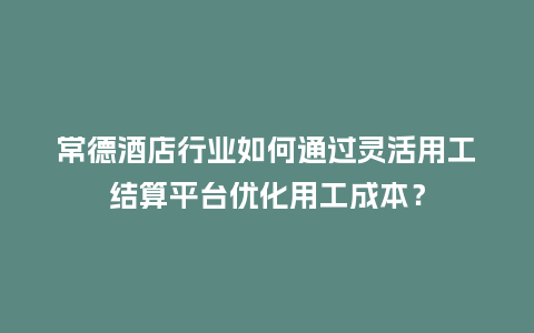 常德酒店行业如何通过灵活用工结算平台优化用工成本？