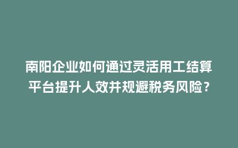 南阳企业如何通过灵活用工结算平台提升人效并规避税务风险？