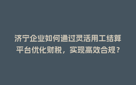 济宁企业如何通过灵活用工结算平台优化财税，实现高效合规？