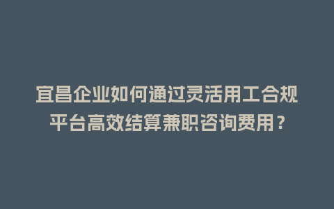 宜昌企业如何通过灵活用工合规平台高效结算兼职咨询费用？