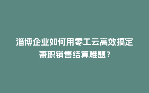 淄博企业如何用零工云高效搞定兼职销售结算难题？