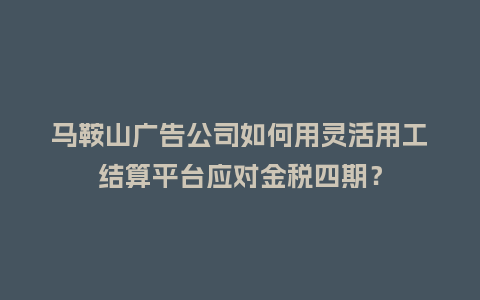 马鞍山广告公司如何用灵活用工结算平台应对金税四期？