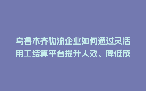 乌鲁木齐物流企业如何通过灵活用工结算平台提升人效、降低成本？