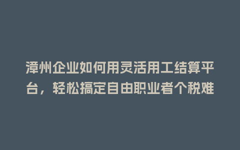 漳州企业如何用灵活用工结算平台，轻松搞定自由职业者个税难题？