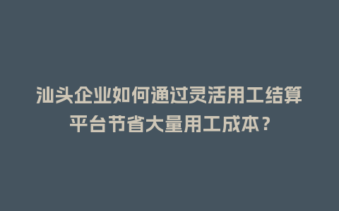 汕头企业如何通过灵活用工结算平台节省大量用工成本？