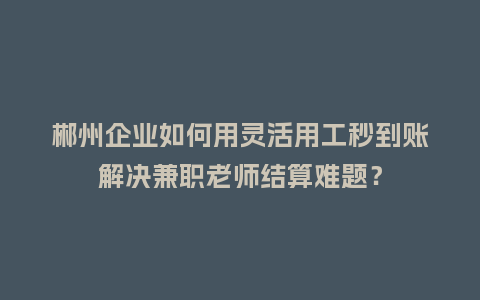 郴州企业如何用灵活用工秒到账解决兼职老师结算难题？