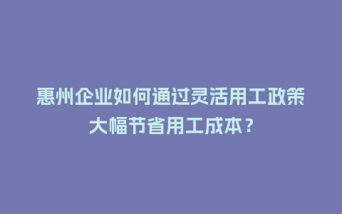 惠州企业如何通过灵活用工政策大幅节省用工成本？