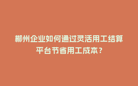 郴州企业如何通过灵活用工结算平台节省用工成本？