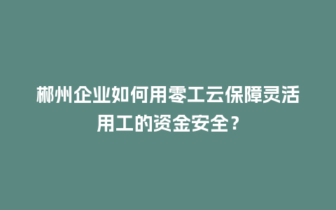 郴州企业如何用零工云保障灵活用工的资金安全？
