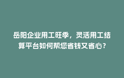 岳阳企业用工旺季，灵活用工结算平台如何帮您省钱又省心？